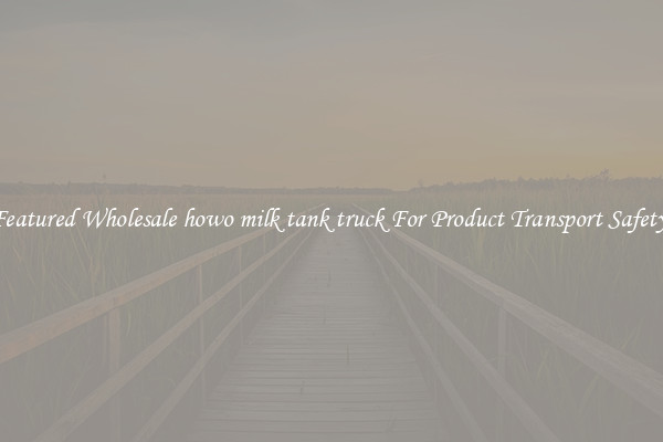 Featured Wholesale howo milk tank truck For Product Transport Safety 