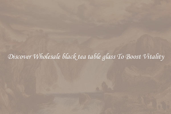 Discover Wholesale black tea table glass To Boost Vitality